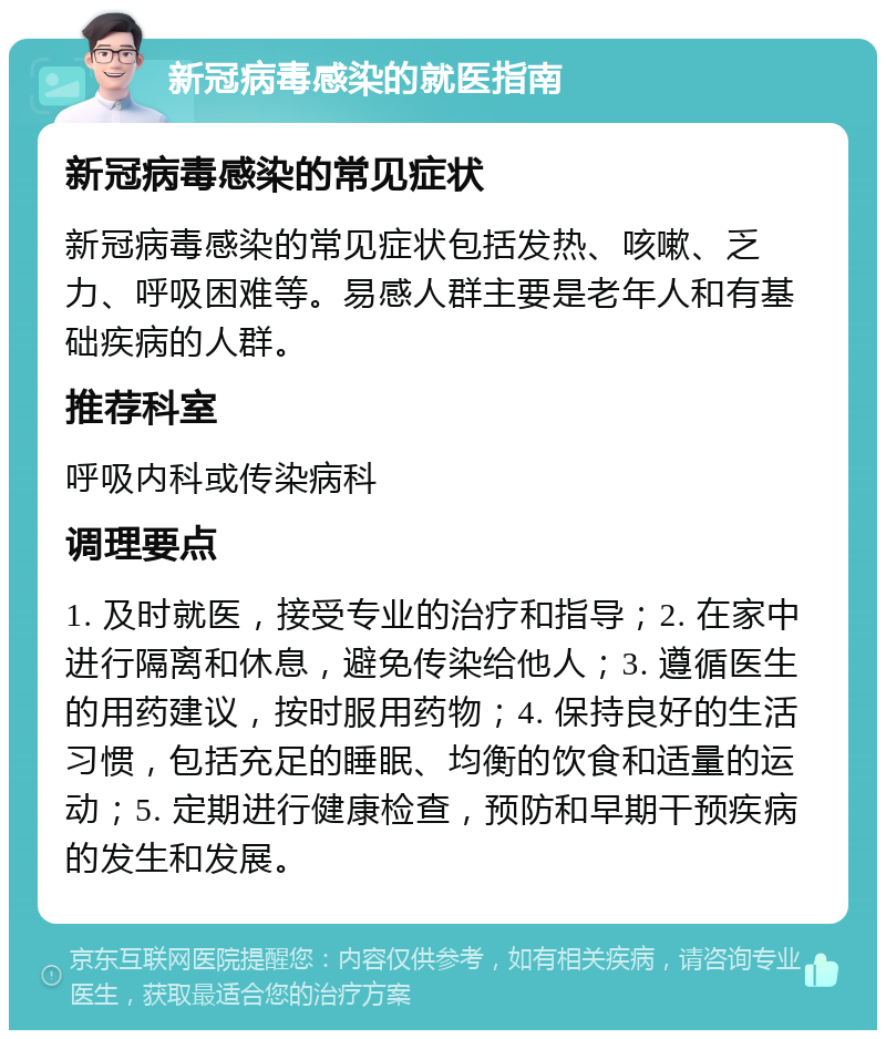 新冠病毒感染的就医指南 新冠病毒感染的常见症状 新冠病毒感染的常见症状包括发热、咳嗽、乏力、呼吸困难等。易感人群主要是老年人和有基础疾病的人群。 推荐科室 呼吸内科或传染病科 调理要点 1. 及时就医，接受专业的治疗和指导；2. 在家中进行隔离和休息，避免传染给他人；3. 遵循医生的用药建议，按时服用药物；4. 保持良好的生活习惯，包括充足的睡眠、均衡的饮食和适量的运动；5. 定期进行健康检查，预防和早期干预疾病的发生和发展。