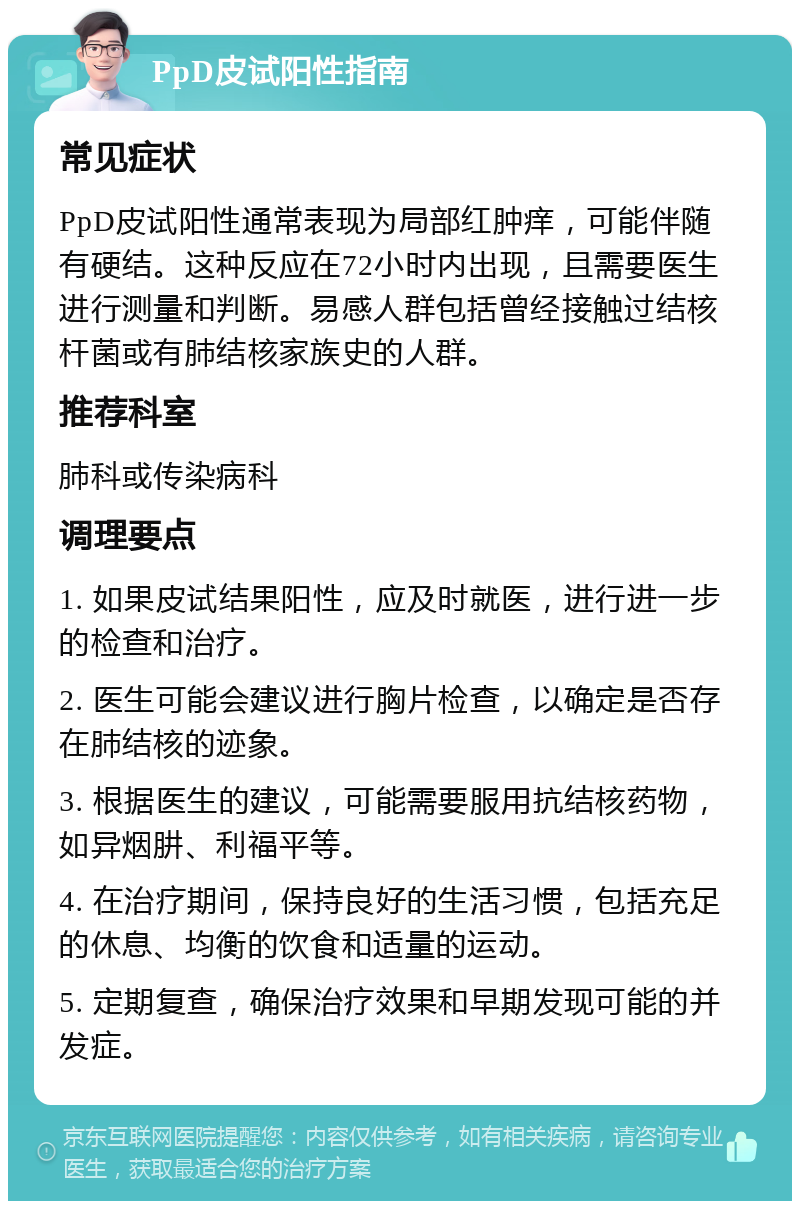 PpD皮试阳性指南 常见症状 PpD皮试阳性通常表现为局部红肿痒，可能伴随有硬结。这种反应在72小时内出现，且需要医生进行测量和判断。易感人群包括曾经接触过结核杆菌或有肺结核家族史的人群。 推荐科室 肺科或传染病科 调理要点 1. 如果皮试结果阳性，应及时就医，进行进一步的检查和治疗。 2. 医生可能会建议进行胸片检查，以确定是否存在肺结核的迹象。 3. 根据医生的建议，可能需要服用抗结核药物，如异烟肼、利福平等。 4. 在治疗期间，保持良好的生活习惯，包括充足的休息、均衡的饮食和适量的运动。 5. 定期复查，确保治疗效果和早期发现可能的并发症。