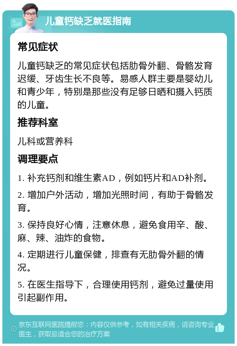 儿童钙缺乏就医指南 常见症状 儿童钙缺乏的常见症状包括肋骨外翻、骨骼发育迟缓、牙齿生长不良等。易感人群主要是婴幼儿和青少年，特别是那些没有足够日晒和摄入钙质的儿童。 推荐科室 儿科或营养科 调理要点 1. 补充钙剂和维生素AD，例如钙片和AD补剂。 2. 增加户外活动，增加光照时间，有助于骨骼发育。 3. 保持良好心情，注意休息，避免食用辛、酸、麻、辣、油炸的食物。 4. 定期进行儿童保健，排查有无肋骨外翻的情况。 5. 在医生指导下，合理使用钙剂，避免过量使用引起副作用。