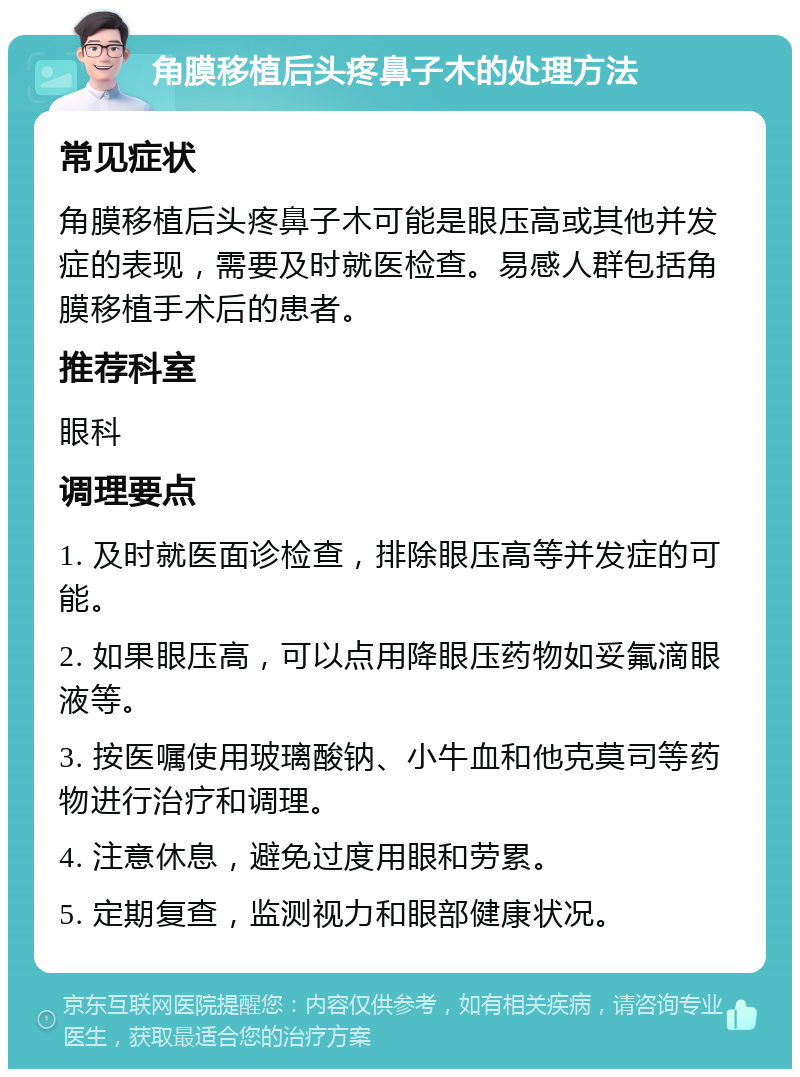 角膜移植后头疼鼻子木的处理方法 常见症状 角膜移植后头疼鼻子木可能是眼压高或其他并发症的表现，需要及时就医检查。易感人群包括角膜移植手术后的患者。 推荐科室 眼科 调理要点 1. 及时就医面诊检查，排除眼压高等并发症的可能。 2. 如果眼压高，可以点用降眼压药物如妥氟滴眼液等。 3. 按医嘱使用玻璃酸钠、小牛血和他克莫司等药物进行治疗和调理。 4. 注意休息，避免过度用眼和劳累。 5. 定期复查，监测视力和眼部健康状况。