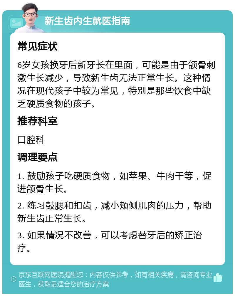 新生齿内生就医指南 常见症状 6岁女孩换牙后新牙长在里面，可能是由于颌骨刺激生长减少，导致新生齿无法正常生长。这种情况在现代孩子中较为常见，特别是那些饮食中缺乏硬质食物的孩子。 推荐科室 口腔科 调理要点 1. 鼓励孩子吃硬质食物，如苹果、牛肉干等，促进颌骨生长。 2. 练习鼓腮和扣齿，减小颊侧肌肉的压力，帮助新生齿正常生长。 3. 如果情况不改善，可以考虑替牙后的矫正治疗。