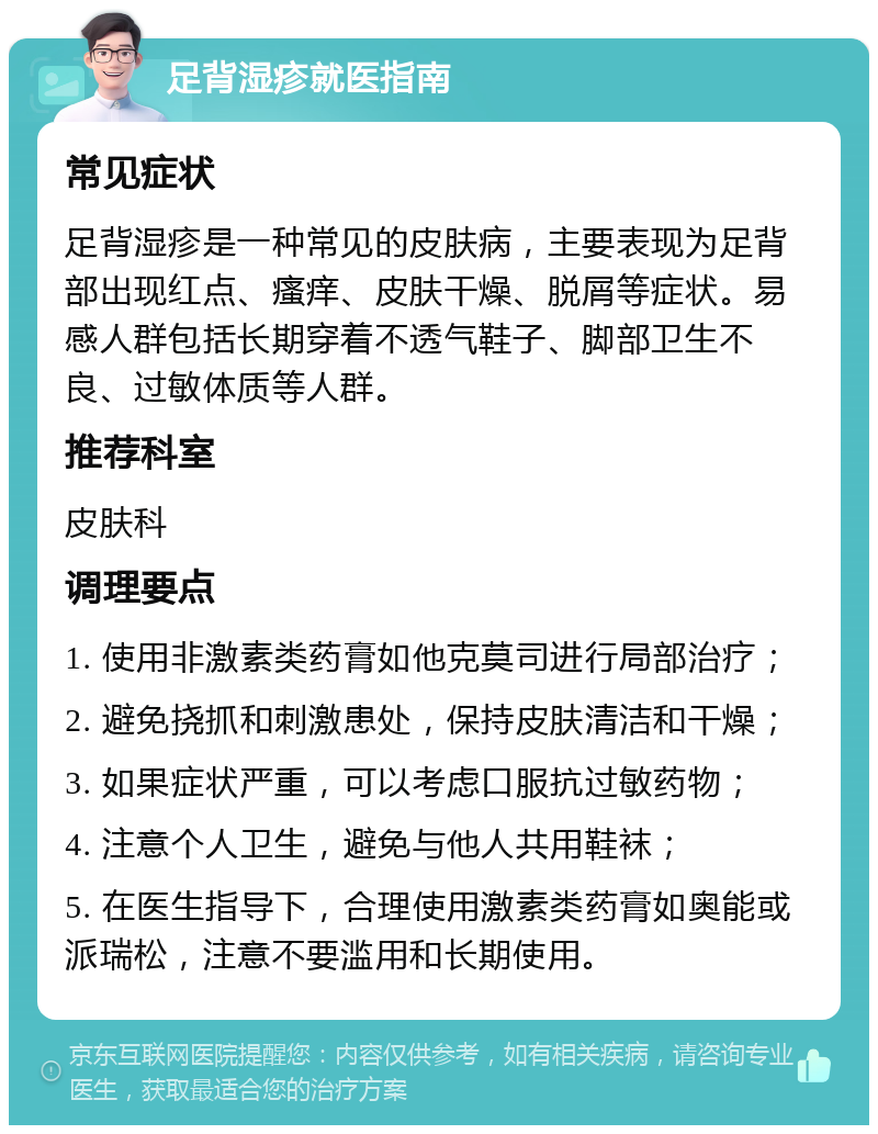 足背湿疹就医指南 常见症状 足背湿疹是一种常见的皮肤病，主要表现为足背部出现红点、瘙痒、皮肤干燥、脱屑等症状。易感人群包括长期穿着不透气鞋子、脚部卫生不良、过敏体质等人群。 推荐科室 皮肤科 调理要点 1. 使用非激素类药膏如他克莫司进行局部治疗； 2. 避免挠抓和刺激患处，保持皮肤清洁和干燥； 3. 如果症状严重，可以考虑口服抗过敏药物； 4. 注意个人卫生，避免与他人共用鞋袜； 5. 在医生指导下，合理使用激素类药膏如奥能或派瑞松，注意不要滥用和长期使用。