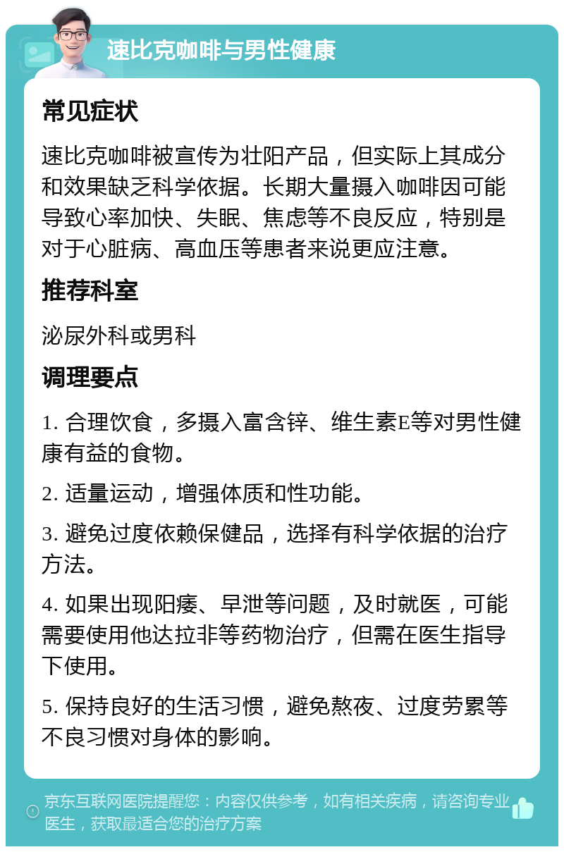 速比克咖啡与男性健康 常见症状 速比克咖啡被宣传为壮阳产品，但实际上其成分和效果缺乏科学依据。长期大量摄入咖啡因可能导致心率加快、失眠、焦虑等不良反应，特别是对于心脏病、高血压等患者来说更应注意。 推荐科室 泌尿外科或男科 调理要点 1. 合理饮食，多摄入富含锌、维生素E等对男性健康有益的食物。 2. 适量运动，增强体质和性功能。 3. 避免过度依赖保健品，选择有科学依据的治疗方法。 4. 如果出现阳痿、早泄等问题，及时就医，可能需要使用他达拉非等药物治疗，但需在医生指导下使用。 5. 保持良好的生活习惯，避免熬夜、过度劳累等不良习惯对身体的影响。