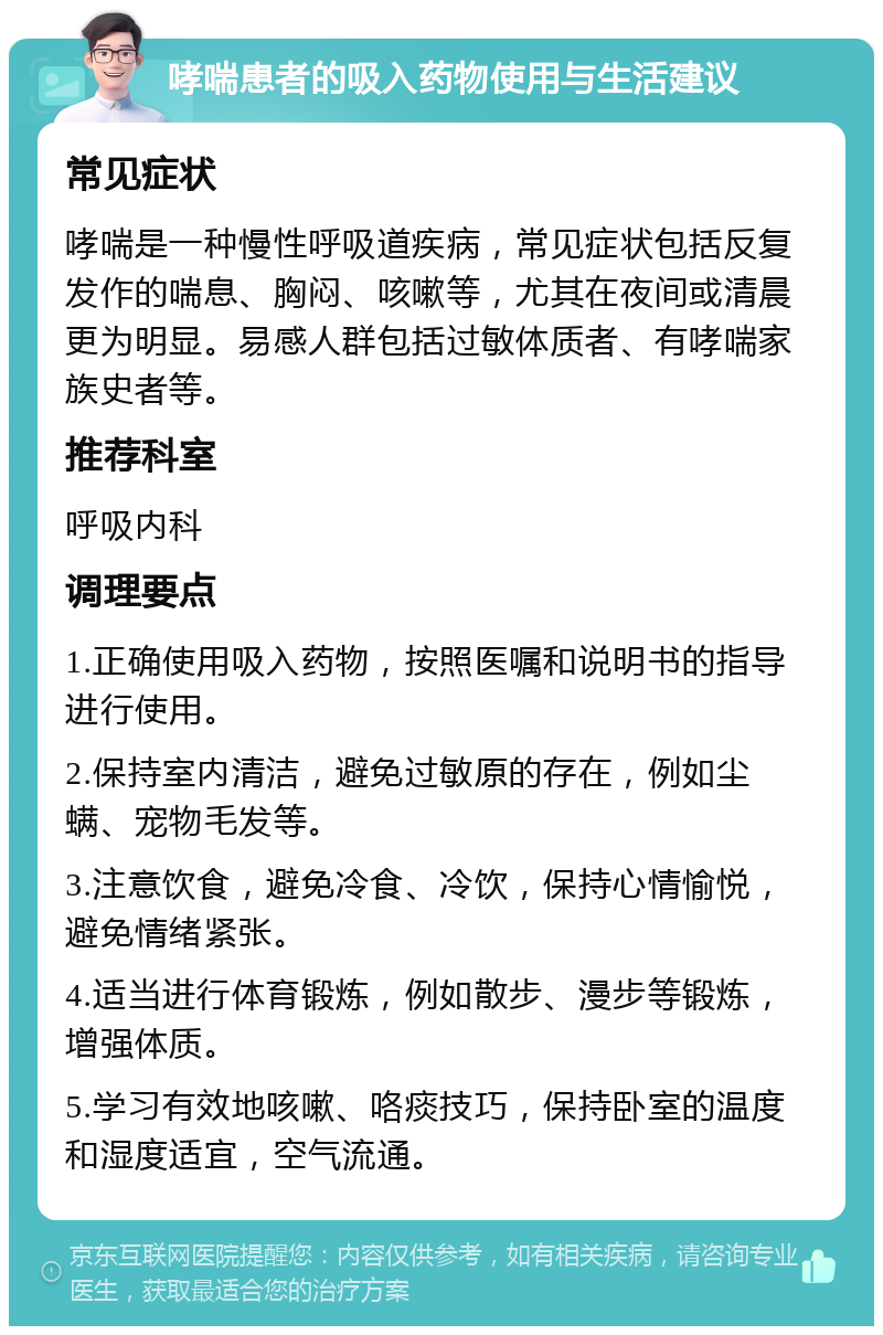 哮喘患者的吸入药物使用与生活建议 常见症状 哮喘是一种慢性呼吸道疾病，常见症状包括反复发作的喘息、胸闷、咳嗽等，尤其在夜间或清晨更为明显。易感人群包括过敏体质者、有哮喘家族史者等。 推荐科室 呼吸内科 调理要点 1.正确使用吸入药物，按照医嘱和说明书的指导进行使用。 2.保持室内清洁，避免过敏原的存在，例如尘螨、宠物毛发等。 3.注意饮食，避免冷食、冷饮，保持心情愉悦，避免情绪紧张。 4.适当进行体育锻炼，例如散步、漫步等锻炼，增强体质。 5.学习有效地咳嗽、咯痰技巧，保持卧室的温度和湿度适宜，空气流通。