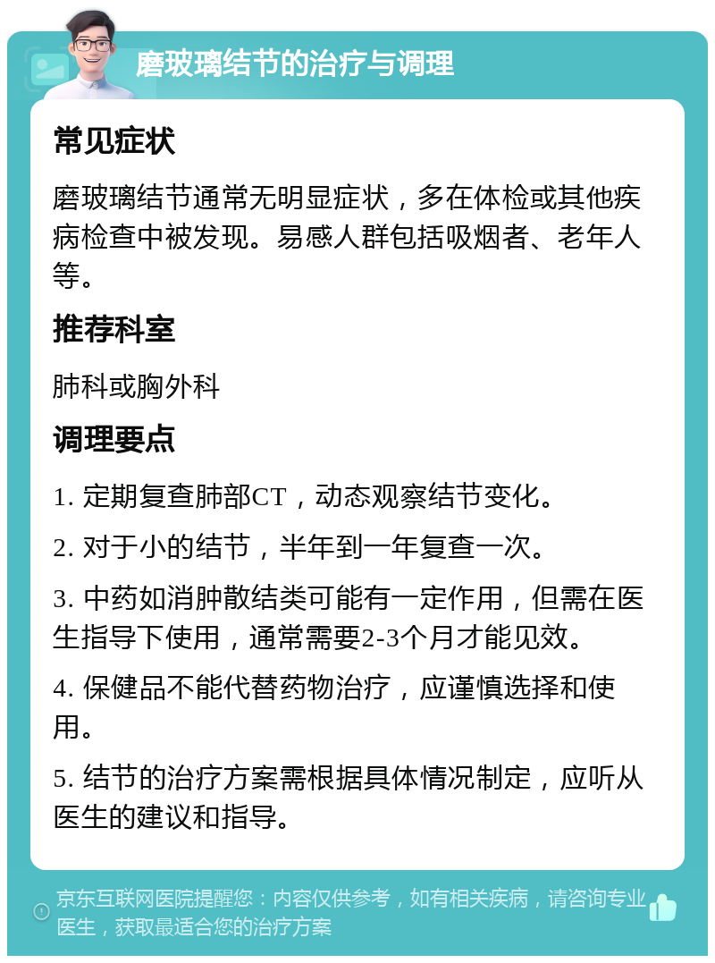 磨玻璃结节的治疗与调理 常见症状 磨玻璃结节通常无明显症状，多在体检或其他疾病检查中被发现。易感人群包括吸烟者、老年人等。 推荐科室 肺科或胸外科 调理要点 1. 定期复查肺部CT，动态观察结节变化。 2. 对于小的结节，半年到一年复查一次。 3. 中药如消肿散结类可能有一定作用，但需在医生指导下使用，通常需要2-3个月才能见效。 4. 保健品不能代替药物治疗，应谨慎选择和使用。 5. 结节的治疗方案需根据具体情况制定，应听从医生的建议和指导。