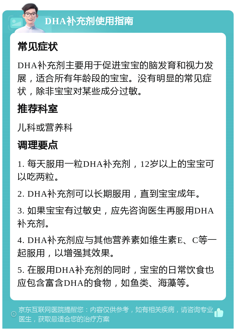 DHA补充剂使用指南 常见症状 DHA补充剂主要用于促进宝宝的脑发育和视力发展，适合所有年龄段的宝宝。没有明显的常见症状，除非宝宝对某些成分过敏。 推荐科室 儿科或营养科 调理要点 1. 每天服用一粒DHA补充剂，12岁以上的宝宝可以吃两粒。 2. DHA补充剂可以长期服用，直到宝宝成年。 3. 如果宝宝有过敏史，应先咨询医生再服用DHA补充剂。 4. DHA补充剂应与其他营养素如维生素E、C等一起服用，以增强其效果。 5. 在服用DHA补充剂的同时，宝宝的日常饮食也应包含富含DHA的食物，如鱼类、海藻等。