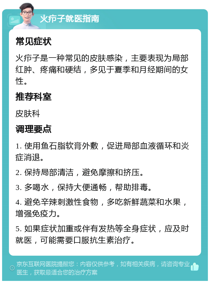 火疖子就医指南 常见症状 火疖子是一种常见的皮肤感染，主要表现为局部红肿、疼痛和硬结，多见于夏季和月经期间的女性。 推荐科室 皮肤科 调理要点 1. 使用鱼石脂软膏外敷，促进局部血液循环和炎症消退。 2. 保持局部清洁，避免摩擦和挤压。 3. 多喝水，保持大便通畅，帮助排毒。 4. 避免辛辣刺激性食物，多吃新鲜蔬菜和水果，增强免疫力。 5. 如果症状加重或伴有发热等全身症状，应及时就医，可能需要口服抗生素治疗。