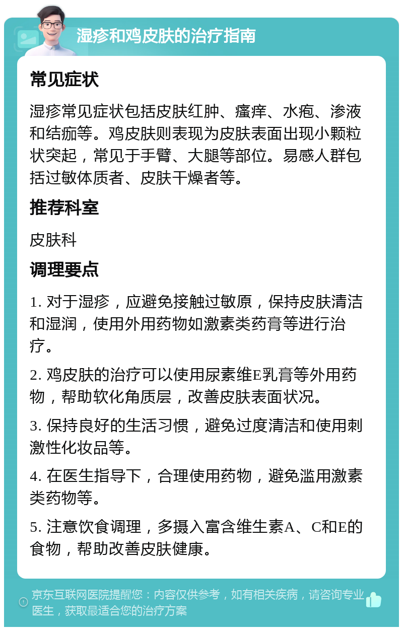 湿疹和鸡皮肤的治疗指南 常见症状 湿疹常见症状包括皮肤红肿、瘙痒、水疱、渗液和结痂等。鸡皮肤则表现为皮肤表面出现小颗粒状突起，常见于手臂、大腿等部位。易感人群包括过敏体质者、皮肤干燥者等。 推荐科室 皮肤科 调理要点 1. 对于湿疹，应避免接触过敏原，保持皮肤清洁和湿润，使用外用药物如激素类药膏等进行治疗。 2. 鸡皮肤的治疗可以使用尿素维E乳膏等外用药物，帮助软化角质层，改善皮肤表面状况。 3. 保持良好的生活习惯，避免过度清洁和使用刺激性化妆品等。 4. 在医生指导下，合理使用药物，避免滥用激素类药物等。 5. 注意饮食调理，多摄入富含维生素A、C和E的食物，帮助改善皮肤健康。