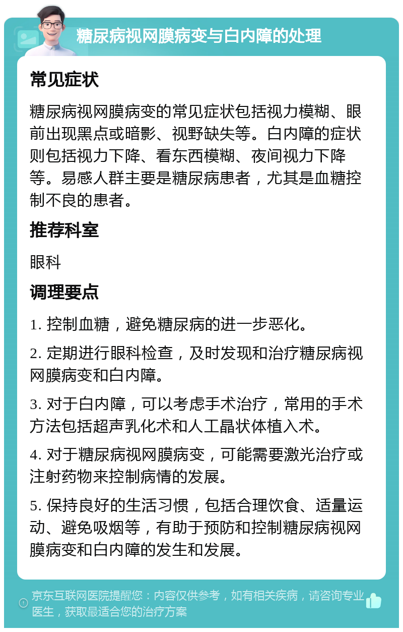 糖尿病视网膜病变与白内障的处理 常见症状 糖尿病视网膜病变的常见症状包括视力模糊、眼前出现黑点或暗影、视野缺失等。白内障的症状则包括视力下降、看东西模糊、夜间视力下降等。易感人群主要是糖尿病患者，尤其是血糖控制不良的患者。 推荐科室 眼科 调理要点 1. 控制血糖，避免糖尿病的进一步恶化。 2. 定期进行眼科检查，及时发现和治疗糖尿病视网膜病变和白内障。 3. 对于白内障，可以考虑手术治疗，常用的手术方法包括超声乳化术和人工晶状体植入术。 4. 对于糖尿病视网膜病变，可能需要激光治疗或注射药物来控制病情的发展。 5. 保持良好的生活习惯，包括合理饮食、适量运动、避免吸烟等，有助于预防和控制糖尿病视网膜病变和白内障的发生和发展。