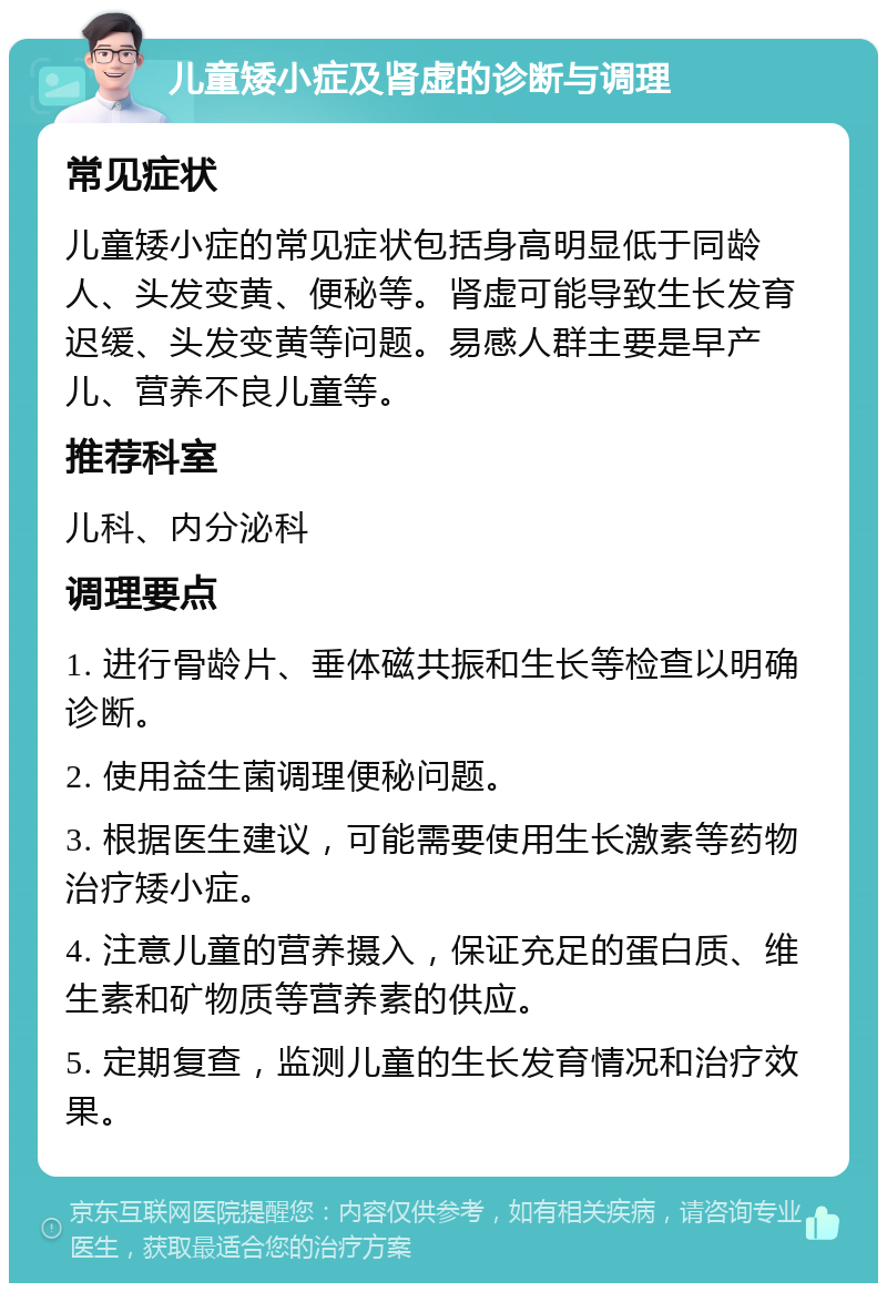 儿童矮小症及肾虚的诊断与调理 常见症状 儿童矮小症的常见症状包括身高明显低于同龄人、头发变黄、便秘等。肾虚可能导致生长发育迟缓、头发变黄等问题。易感人群主要是早产儿、营养不良儿童等。 推荐科室 儿科、内分泌科 调理要点 1. 进行骨龄片、垂体磁共振和生长等检查以明确诊断。 2. 使用益生菌调理便秘问题。 3. 根据医生建议，可能需要使用生长激素等药物治疗矮小症。 4. 注意儿童的营养摄入，保证充足的蛋白质、维生素和矿物质等营养素的供应。 5. 定期复查，监测儿童的生长发育情况和治疗效果。