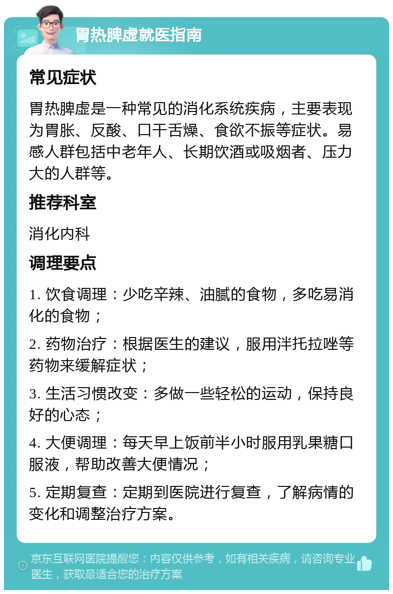 胃热脾虚就医指南 常见症状 胃热脾虚是一种常见的消化系统疾病，主要表现为胃胀、反酸、口干舌燥、食欲不振等症状。易感人群包括中老年人、长期饮酒或吸烟者、压力大的人群等。 推荐科室 消化内科 调理要点 1. 饮食调理：少吃辛辣、油腻的食物，多吃易消化的食物； 2. 药物治疗：根据医生的建议，服用泮托拉唑等药物来缓解症状； 3. 生活习惯改变：多做一些轻松的运动，保持良好的心态； 4. 大便调理：每天早上饭前半小时服用乳果糖口服液，帮助改善大便情况； 5. 定期复查：定期到医院进行复查，了解病情的变化和调整治疗方案。