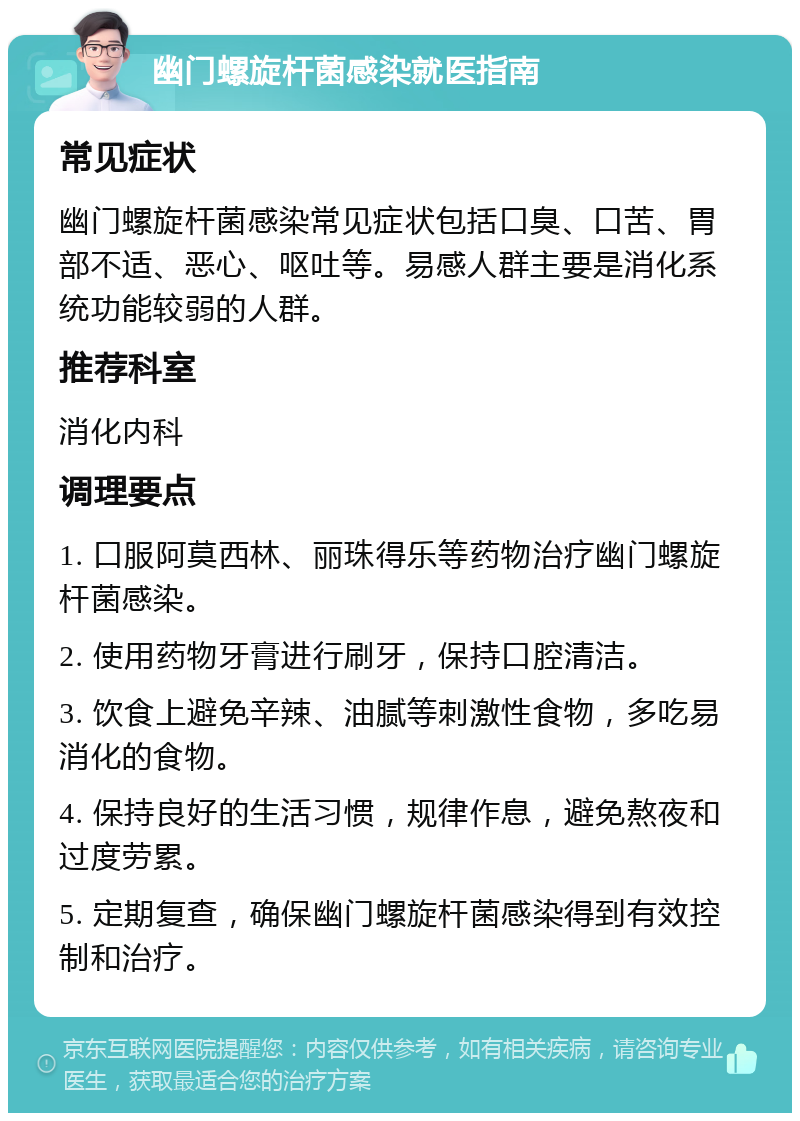 幽门螺旋杆菌感染就医指南 常见症状 幽门螺旋杆菌感染常见症状包括口臭、口苦、胃部不适、恶心、呕吐等。易感人群主要是消化系统功能较弱的人群。 推荐科室 消化内科 调理要点 1. 口服阿莫西林、丽珠得乐等药物治疗幽门螺旋杆菌感染。 2. 使用药物牙膏进行刷牙，保持口腔清洁。 3. 饮食上避免辛辣、油腻等刺激性食物，多吃易消化的食物。 4. 保持良好的生活习惯，规律作息，避免熬夜和过度劳累。 5. 定期复查，确保幽门螺旋杆菌感染得到有效控制和治疗。