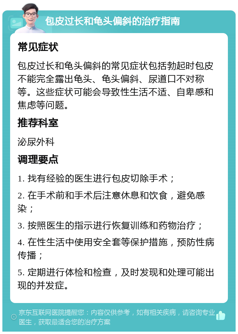 包皮过长和龟头偏斜的治疗指南 常见症状 包皮过长和龟头偏斜的常见症状包括勃起时包皮不能完全露出龟头、龟头偏斜、尿道口不对称等。这些症状可能会导致性生活不适、自卑感和焦虑等问题。 推荐科室 泌尿外科 调理要点 1. 找有经验的医生进行包皮切除手术； 2. 在手术前和手术后注意休息和饮食，避免感染； 3. 按照医生的指示进行恢复训练和药物治疗； 4. 在性生活中使用安全套等保护措施，预防性病传播； 5. 定期进行体检和检查，及时发现和处理可能出现的并发症。