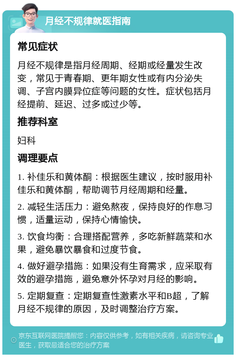 月经不规律就医指南 常见症状 月经不规律是指月经周期、经期或经量发生改变，常见于青春期、更年期女性或有内分泌失调、子宫内膜异位症等问题的女性。症状包括月经提前、延迟、过多或过少等。 推荐科室 妇科 调理要点 1. 补佳乐和黄体酮：根据医生建议，按时服用补佳乐和黄体酮，帮助调节月经周期和经量。 2. 减轻生活压力：避免熬夜，保持良好的作息习惯，适量运动，保持心情愉快。 3. 饮食均衡：合理搭配营养，多吃新鲜蔬菜和水果，避免暴饮暴食和过度节食。 4. 做好避孕措施：如果没有生育需求，应采取有效的避孕措施，避免意外怀孕对月经的影响。 5. 定期复查：定期复查性激素水平和B超，了解月经不规律的原因，及时调整治疗方案。