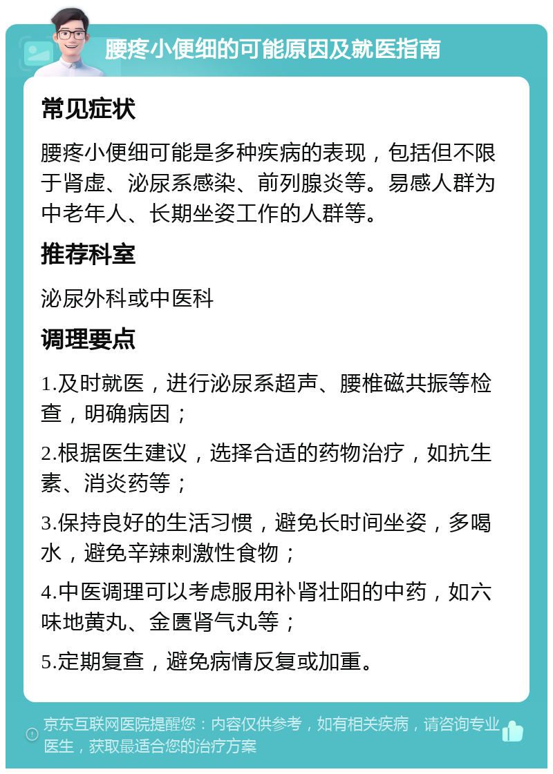 腰疼小便细的可能原因及就医指南 常见症状 腰疼小便细可能是多种疾病的表现，包括但不限于肾虚、泌尿系感染、前列腺炎等。易感人群为中老年人、长期坐姿工作的人群等。 推荐科室 泌尿外科或中医科 调理要点 1.及时就医，进行泌尿系超声、腰椎磁共振等检查，明确病因； 2.根据医生建议，选择合适的药物治疗，如抗生素、消炎药等； 3.保持良好的生活习惯，避免长时间坐姿，多喝水，避免辛辣刺激性食物； 4.中医调理可以考虑服用补肾壮阳的中药，如六味地黄丸、金匮肾气丸等； 5.定期复查，避免病情反复或加重。