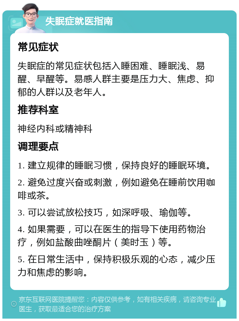 失眠症就医指南 常见症状 失眠症的常见症状包括入睡困难、睡眠浅、易醒、早醒等。易感人群主要是压力大、焦虑、抑郁的人群以及老年人。 推荐科室 神经内科或精神科 调理要点 1. 建立规律的睡眠习惯，保持良好的睡眠环境。 2. 避免过度兴奋或刺激，例如避免在睡前饮用咖啡或茶。 3. 可以尝试放松技巧，如深呼吸、瑜伽等。 4. 如果需要，可以在医生的指导下使用药物治疗，例如盐酸曲唑酮片（美时玉）等。 5. 在日常生活中，保持积极乐观的心态，减少压力和焦虑的影响。