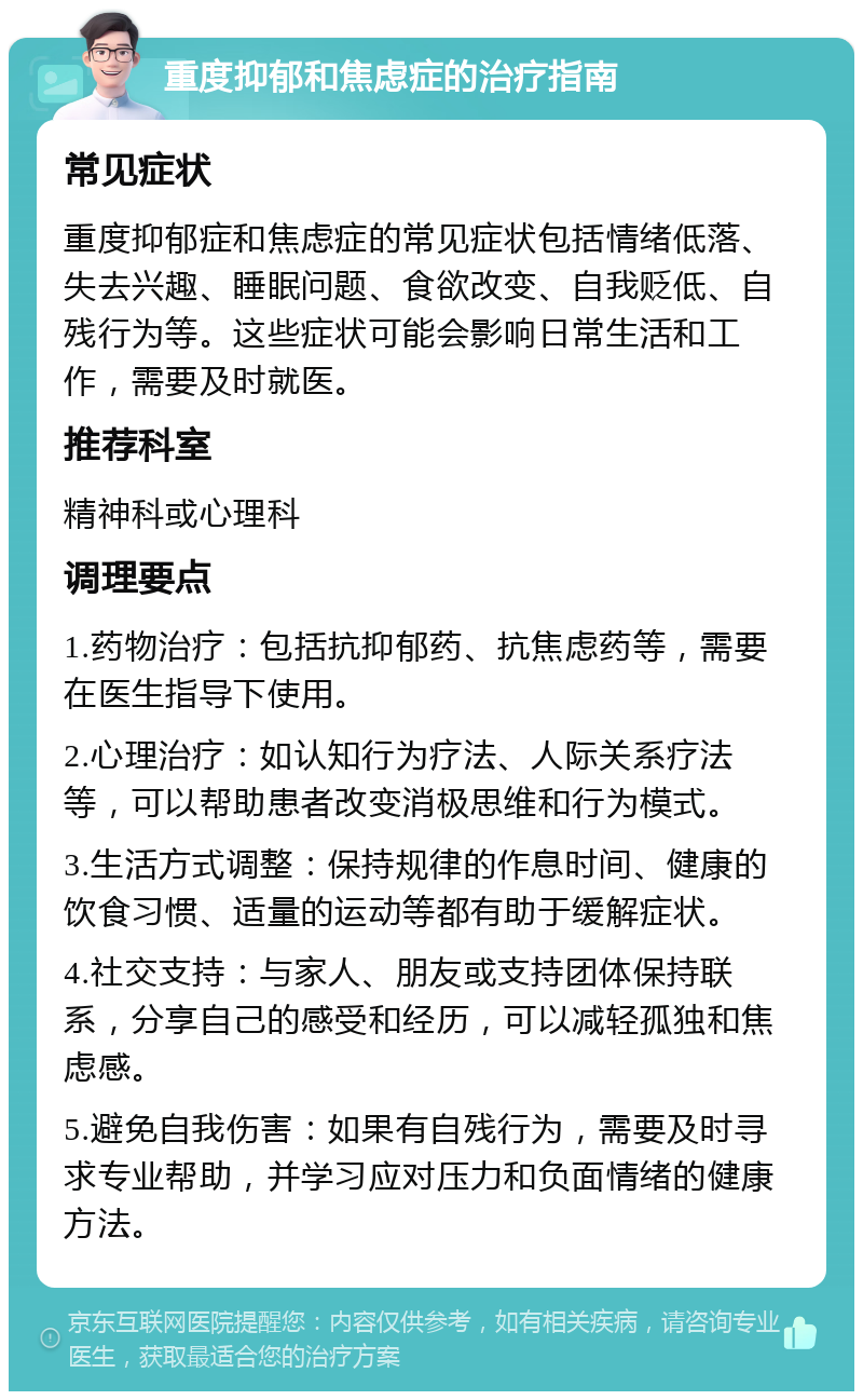 重度抑郁和焦虑症的治疗指南 常见症状 重度抑郁症和焦虑症的常见症状包括情绪低落、失去兴趣、睡眠问题、食欲改变、自我贬低、自残行为等。这些症状可能会影响日常生活和工作，需要及时就医。 推荐科室 精神科或心理科 调理要点 1.药物治疗：包括抗抑郁药、抗焦虑药等，需要在医生指导下使用。 2.心理治疗：如认知行为疗法、人际关系疗法等，可以帮助患者改变消极思维和行为模式。 3.生活方式调整：保持规律的作息时间、健康的饮食习惯、适量的运动等都有助于缓解症状。 4.社交支持：与家人、朋友或支持团体保持联系，分享自己的感受和经历，可以减轻孤独和焦虑感。 5.避免自我伤害：如果有自残行为，需要及时寻求专业帮助，并学习应对压力和负面情绪的健康方法。