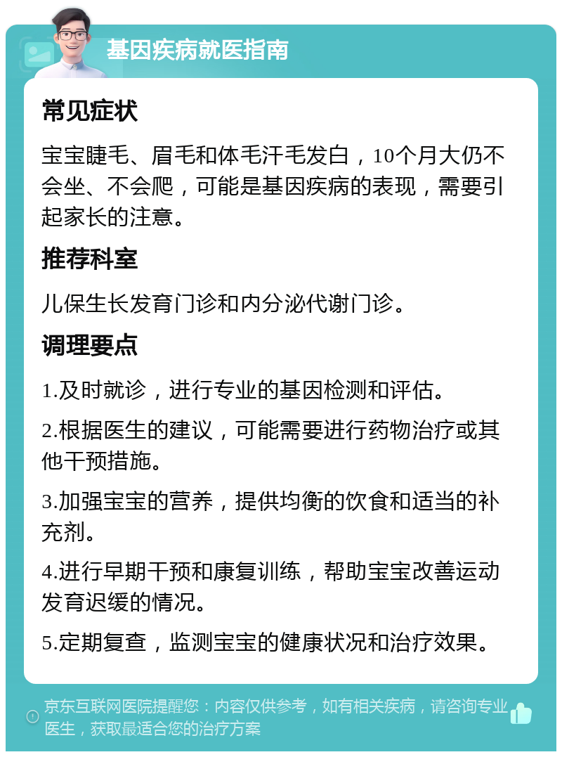 基因疾病就医指南 常见症状 宝宝睫毛、眉毛和体毛汗毛发白，10个月大仍不会坐、不会爬，可能是基因疾病的表现，需要引起家长的注意。 推荐科室 儿保生长发育门诊和内分泌代谢门诊。 调理要点 1.及时就诊，进行专业的基因检测和评估。 2.根据医生的建议，可能需要进行药物治疗或其他干预措施。 3.加强宝宝的营养，提供均衡的饮食和适当的补充剂。 4.进行早期干预和康复训练，帮助宝宝改善运动发育迟缓的情况。 5.定期复查，监测宝宝的健康状况和治疗效果。