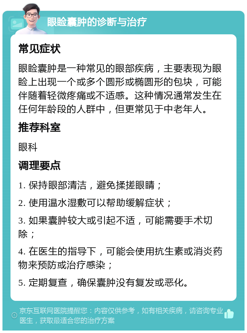 眼睑囊肿的诊断与治疗 常见症状 眼睑囊肿是一种常见的眼部疾病，主要表现为眼睑上出现一个或多个圆形或椭圆形的包块，可能伴随着轻微疼痛或不适感。这种情况通常发生在任何年龄段的人群中，但更常见于中老年人。 推荐科室 眼科 调理要点 1. 保持眼部清洁，避免揉搓眼睛； 2. 使用温水湿敷可以帮助缓解症状； 3. 如果囊肿较大或引起不适，可能需要手术切除； 4. 在医生的指导下，可能会使用抗生素或消炎药物来预防或治疗感染； 5. 定期复查，确保囊肿没有复发或恶化。