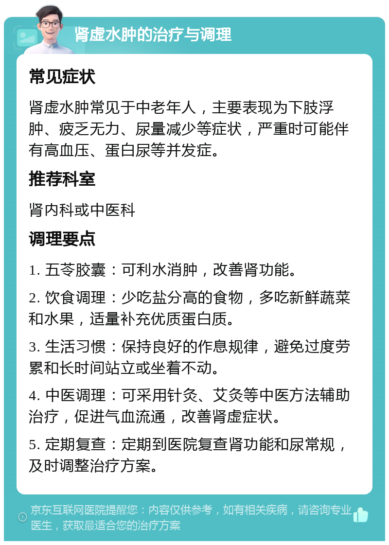 肾虚水肿的治疗与调理 常见症状 肾虚水肿常见于中老年人，主要表现为下肢浮肿、疲乏无力、尿量减少等症状，严重时可能伴有高血压、蛋白尿等并发症。 推荐科室 肾内科或中医科 调理要点 1. 五苓胶囊：可利水消肿，改善肾功能。 2. 饮食调理：少吃盐分高的食物，多吃新鲜蔬菜和水果，适量补充优质蛋白质。 3. 生活习惯：保持良好的作息规律，避免过度劳累和长时间站立或坐着不动。 4. 中医调理：可采用针灸、艾灸等中医方法辅助治疗，促进气血流通，改善肾虚症状。 5. 定期复查：定期到医院复查肾功能和尿常规，及时调整治疗方案。