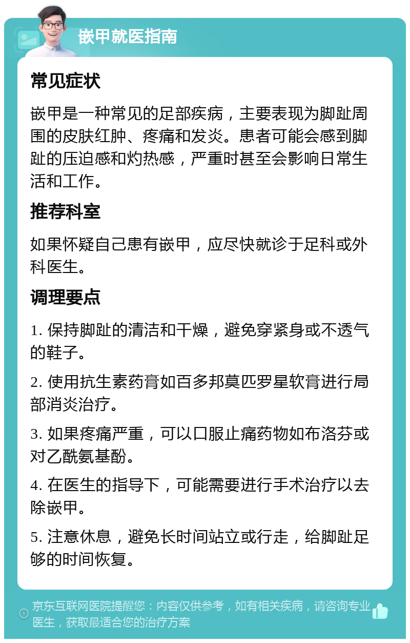 嵌甲就医指南 常见症状 嵌甲是一种常见的足部疾病，主要表现为脚趾周围的皮肤红肿、疼痛和发炎。患者可能会感到脚趾的压迫感和灼热感，严重时甚至会影响日常生活和工作。 推荐科室 如果怀疑自己患有嵌甲，应尽快就诊于足科或外科医生。 调理要点 1. 保持脚趾的清洁和干燥，避免穿紧身或不透气的鞋子。 2. 使用抗生素药膏如百多邦莫匹罗星软膏进行局部消炎治疗。 3. 如果疼痛严重，可以口服止痛药物如布洛芬或对乙酰氨基酚。 4. 在医生的指导下，可能需要进行手术治疗以去除嵌甲。 5. 注意休息，避免长时间站立或行走，给脚趾足够的时间恢复。