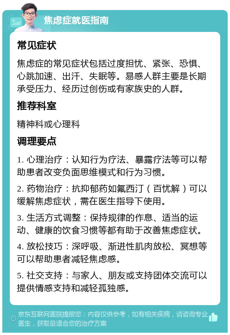 焦虑症就医指南 常见症状 焦虑症的常见症状包括过度担忧、紧张、恐惧、心跳加速、出汗、失眠等。易感人群主要是长期承受压力、经历过创伤或有家族史的人群。 推荐科室 精神科或心理科 调理要点 1. 心理治疗：认知行为疗法、暴露疗法等可以帮助患者改变负面思维模式和行为习惯。 2. 药物治疗：抗抑郁药如氟西汀（百忧解）可以缓解焦虑症状，需在医生指导下使用。 3. 生活方式调整：保持规律的作息、适当的运动、健康的饮食习惯等都有助于改善焦虑症状。 4. 放松技巧：深呼吸、渐进性肌肉放松、冥想等可以帮助患者减轻焦虑感。 5. 社交支持：与家人、朋友或支持团体交流可以提供情感支持和减轻孤独感。