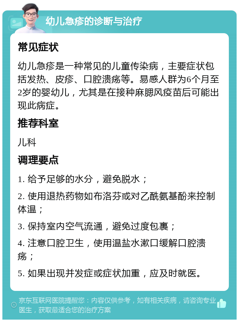 幼儿急疹的诊断与治疗 常见症状 幼儿急疹是一种常见的儿童传染病，主要症状包括发热、皮疹、口腔溃疡等。易感人群为6个月至2岁的婴幼儿，尤其是在接种麻腮风疫苗后可能出现此病症。 推荐科室 儿科 调理要点 1. 给予足够的水分，避免脱水； 2. 使用退热药物如布洛芬或对乙酰氨基酚来控制体温； 3. 保持室内空气流通，避免过度包裹； 4. 注意口腔卫生，使用温盐水漱口缓解口腔溃疡； 5. 如果出现并发症或症状加重，应及时就医。