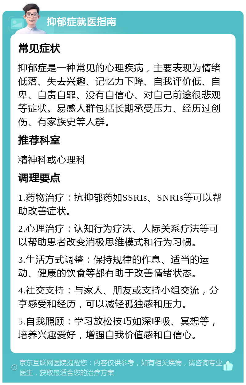 抑郁症就医指南 常见症状 抑郁症是一种常见的心理疾病，主要表现为情绪低落、失去兴趣、记忆力下降、自我评价低、自卑、自责自罪、没有自信心、对自己前途很悲观等症状。易感人群包括长期承受压力、经历过创伤、有家族史等人群。 推荐科室 精神科或心理科 调理要点 1.药物治疗：抗抑郁药如SSRIs、SNRIs等可以帮助改善症状。 2.心理治疗：认知行为疗法、人际关系疗法等可以帮助患者改变消极思维模式和行为习惯。 3.生活方式调整：保持规律的作息、适当的运动、健康的饮食等都有助于改善情绪状态。 4.社交支持：与家人、朋友或支持小组交流，分享感受和经历，可以减轻孤独感和压力。 5.自我照顾：学习放松技巧如深呼吸、冥想等，培养兴趣爱好，增强自我价值感和自信心。