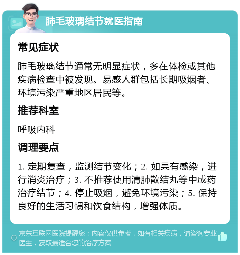 肺毛玻璃结节就医指南 常见症状 肺毛玻璃结节通常无明显症状，多在体检或其他疾病检查中被发现。易感人群包括长期吸烟者、环境污染严重地区居民等。 推荐科室 呼吸内科 调理要点 1. 定期复查，监测结节变化；2. 如果有感染，进行消炎治疗；3. 不推荐使用清肺散结丸等中成药治疗结节；4. 停止吸烟，避免环境污染；5. 保持良好的生活习惯和饮食结构，增强体质。