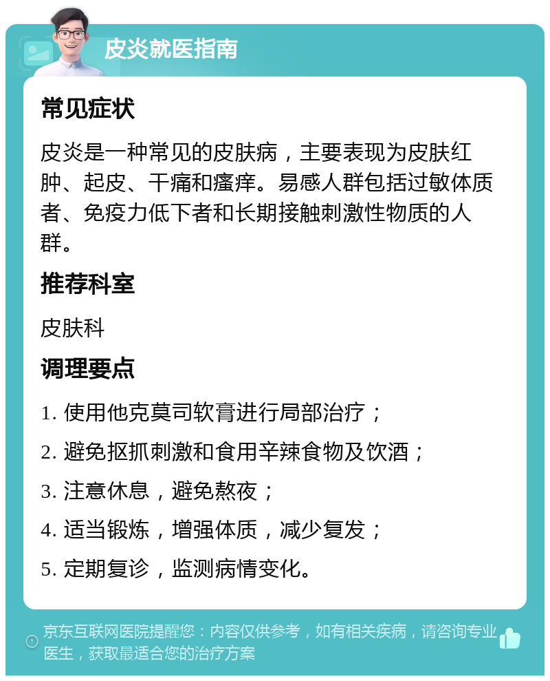 皮炎就医指南 常见症状 皮炎是一种常见的皮肤病，主要表现为皮肤红肿、起皮、干痛和瘙痒。易感人群包括过敏体质者、免疫力低下者和长期接触刺激性物质的人群。 推荐科室 皮肤科 调理要点 1. 使用他克莫司软膏进行局部治疗； 2. 避免抠抓刺激和食用辛辣食物及饮酒； 3. 注意休息，避免熬夜； 4. 适当锻炼，增强体质，减少复发； 5. 定期复诊，监测病情变化。