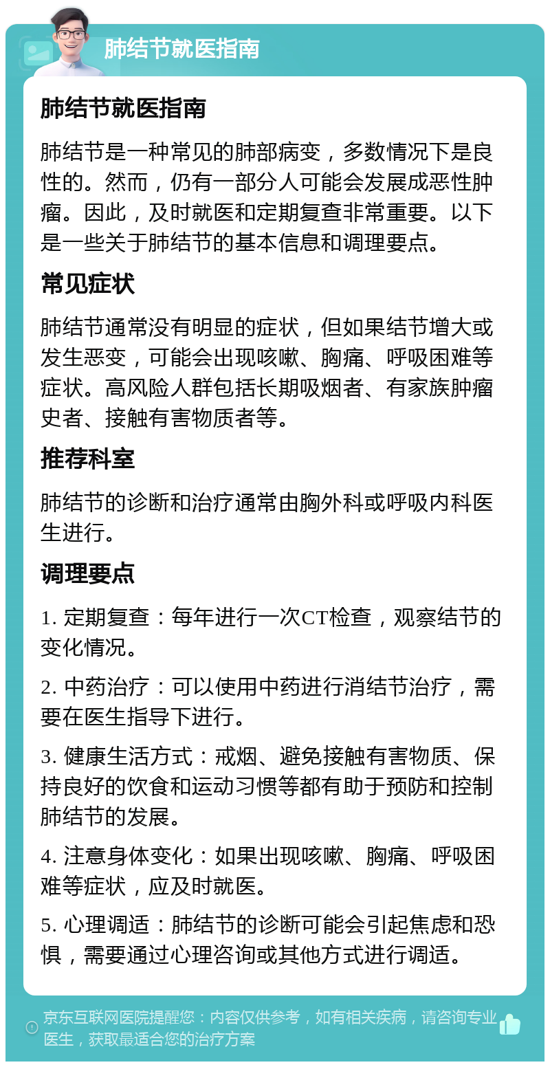 肺结节就医指南 肺结节就医指南 肺结节是一种常见的肺部病变，多数情况下是良性的。然而，仍有一部分人可能会发展成恶性肿瘤。因此，及时就医和定期复查非常重要。以下是一些关于肺结节的基本信息和调理要点。 常见症状 肺结节通常没有明显的症状，但如果结节增大或发生恶变，可能会出现咳嗽、胸痛、呼吸困难等症状。高风险人群包括长期吸烟者、有家族肿瘤史者、接触有害物质者等。 推荐科室 肺结节的诊断和治疗通常由胸外科或呼吸内科医生进行。 调理要点 1. 定期复查：每年进行一次CT检查，观察结节的变化情况。 2. 中药治疗：可以使用中药进行消结节治疗，需要在医生指导下进行。 3. 健康生活方式：戒烟、避免接触有害物质、保持良好的饮食和运动习惯等都有助于预防和控制肺结节的发展。 4. 注意身体变化：如果出现咳嗽、胸痛、呼吸困难等症状，应及时就医。 5. 心理调适：肺结节的诊断可能会引起焦虑和恐惧，需要通过心理咨询或其他方式进行调适。