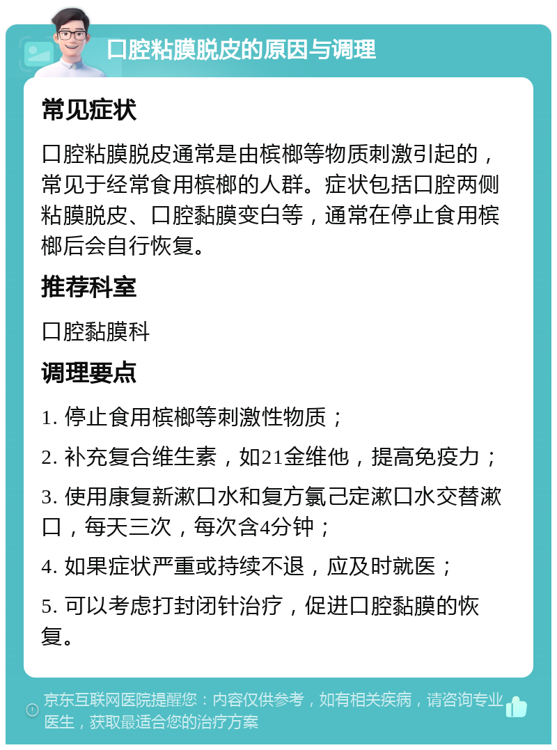 口腔粘膜脱皮的原因与调理 常见症状 口腔粘膜脱皮通常是由槟榔等物质刺激引起的，常见于经常食用槟榔的人群。症状包括口腔两侧粘膜脱皮、口腔黏膜变白等，通常在停止食用槟榔后会自行恢复。 推荐科室 口腔黏膜科 调理要点 1. 停止食用槟榔等刺激性物质； 2. 补充复合维生素，如21金维他，提高免疫力； 3. 使用康复新漱口水和复方氯己定漱口水交替漱口，每天三次，每次含4分钟； 4. 如果症状严重或持续不退，应及时就医； 5. 可以考虑打封闭针治疗，促进口腔黏膜的恢复。