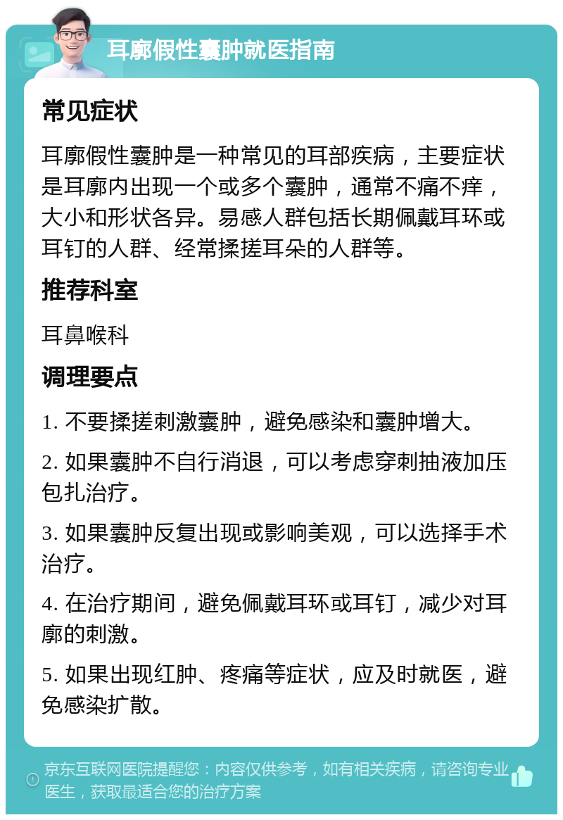 耳廓假性囊肿就医指南 常见症状 耳廓假性囊肿是一种常见的耳部疾病，主要症状是耳廓内出现一个或多个囊肿，通常不痛不痒，大小和形状各异。易感人群包括长期佩戴耳环或耳钉的人群、经常揉搓耳朵的人群等。 推荐科室 耳鼻喉科 调理要点 1. 不要揉搓刺激囊肿，避免感染和囊肿增大。 2. 如果囊肿不自行消退，可以考虑穿刺抽液加压包扎治疗。 3. 如果囊肿反复出现或影响美观，可以选择手术治疗。 4. 在治疗期间，避免佩戴耳环或耳钉，减少对耳廓的刺激。 5. 如果出现红肿、疼痛等症状，应及时就医，避免感染扩散。