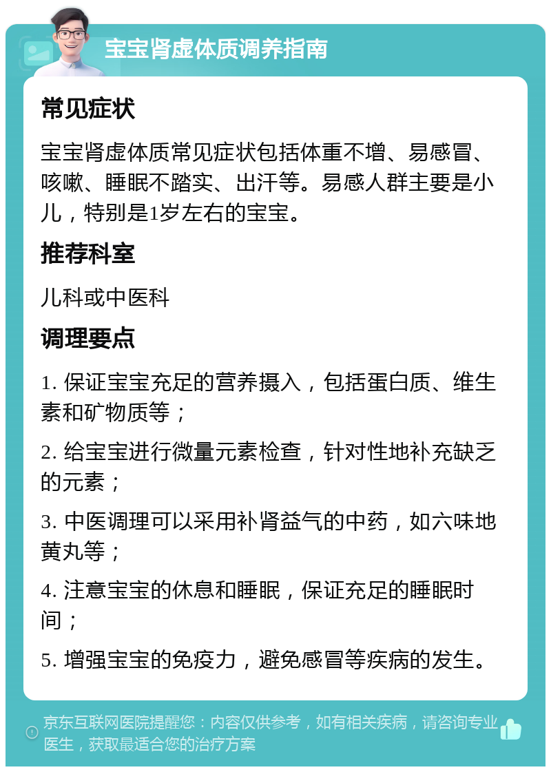 宝宝肾虚体质调养指南 常见症状 宝宝肾虚体质常见症状包括体重不增、易感冒、咳嗽、睡眠不踏实、出汗等。易感人群主要是小儿，特别是1岁左右的宝宝。 推荐科室 儿科或中医科 调理要点 1. 保证宝宝充足的营养摄入，包括蛋白质、维生素和矿物质等； 2. 给宝宝进行微量元素检查，针对性地补充缺乏的元素； 3. 中医调理可以采用补肾益气的中药，如六味地黄丸等； 4. 注意宝宝的休息和睡眠，保证充足的睡眠时间； 5. 增强宝宝的免疫力，避免感冒等疾病的发生。