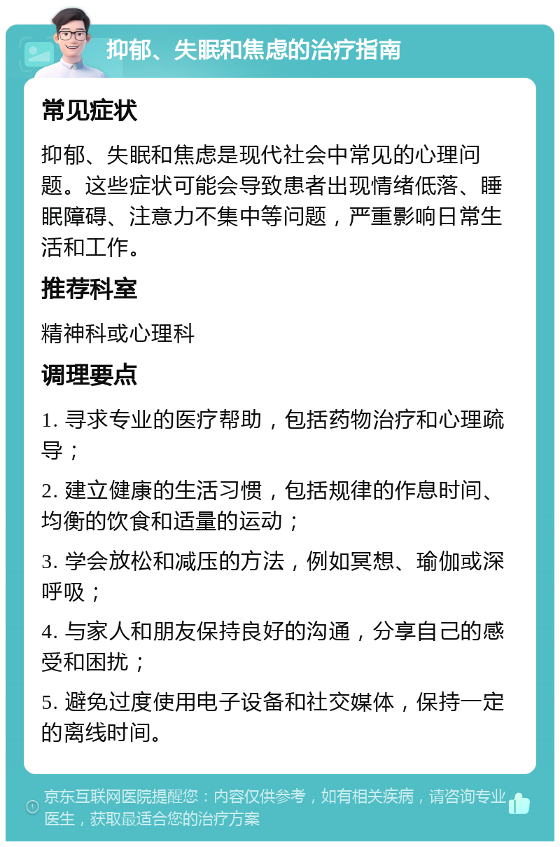 抑郁、失眠和焦虑的治疗指南 常见症状 抑郁、失眠和焦虑是现代社会中常见的心理问题。这些症状可能会导致患者出现情绪低落、睡眠障碍、注意力不集中等问题，严重影响日常生活和工作。 推荐科室 精神科或心理科 调理要点 1. 寻求专业的医疗帮助，包括药物治疗和心理疏导； 2. 建立健康的生活习惯，包括规律的作息时间、均衡的饮食和适量的运动； 3. 学会放松和减压的方法，例如冥想、瑜伽或深呼吸； 4. 与家人和朋友保持良好的沟通，分享自己的感受和困扰； 5. 避免过度使用电子设备和社交媒体，保持一定的离线时间。