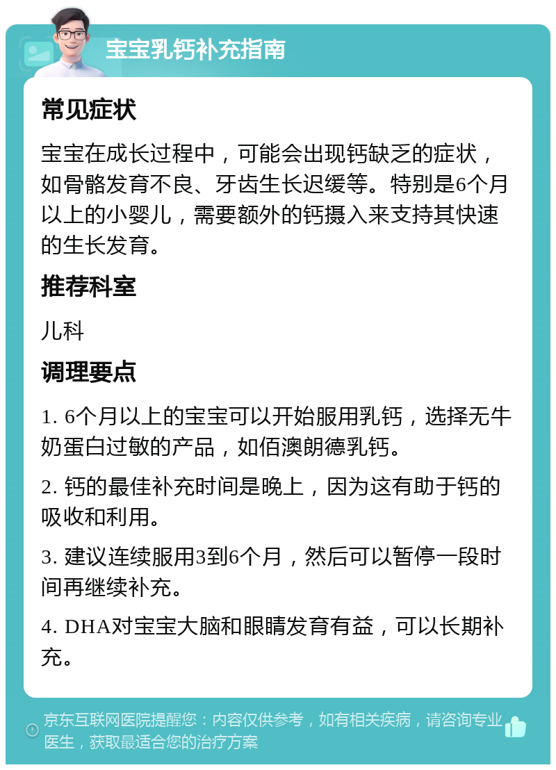 宝宝乳钙补充指南 常见症状 宝宝在成长过程中，可能会出现钙缺乏的症状，如骨骼发育不良、牙齿生长迟缓等。特别是6个月以上的小婴儿，需要额外的钙摄入来支持其快速的生长发育。 推荐科室 儿科 调理要点 1. 6个月以上的宝宝可以开始服用乳钙，选择无牛奶蛋白过敏的产品，如佰澳朗德乳钙。 2. 钙的最佳补充时间是晚上，因为这有助于钙的吸收和利用。 3. 建议连续服用3到6个月，然后可以暂停一段时间再继续补充。 4. DHA对宝宝大脑和眼睛发育有益，可以长期补充。