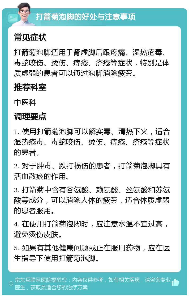 打箭菊泡脚的好处与注意事项 常见症状 打箭菊泡脚适用于肾虚脚后跟疼痛、湿热疮毒、毒蛇咬伤、烫伤、痔疮、疥疮等症状，特别是体质虚弱的患者可以通过泡脚消除疲劳。 推荐科室 中医科 调理要点 1. 使用打箭菊泡脚可以解实毒、清热下火，适合湿热疮毒、毒蛇咬伤、烫伤、痔疮、疥疮等症状的患者。 2. 对于肿毒、跌打损伤的患者，打箭菊泡脚具有活血散瘀的作用。 3. 打箭菊中含有谷氨酸、赖氨酸、丝氨酸和苏氨酸等成分，可以消除人体的疲劳，适合体质虚弱的患者服用。 4. 在使用打箭菊泡脚时，应注意水温不宜过高，避免烫伤皮肤。 5. 如果有其他健康问题或正在服用药物，应在医生指导下使用打箭菊泡脚。