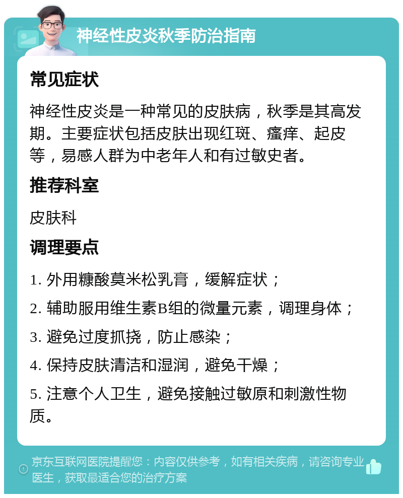 神经性皮炎秋季防治指南 常见症状 神经性皮炎是一种常见的皮肤病，秋季是其高发期。主要症状包括皮肤出现红斑、瘙痒、起皮等，易感人群为中老年人和有过敏史者。 推荐科室 皮肤科 调理要点 1. 外用糠酸莫米松乳膏，缓解症状； 2. 辅助服用维生素B组的微量元素，调理身体； 3. 避免过度抓挠，防止感染； 4. 保持皮肤清洁和湿润，避免干燥； 5. 注意个人卫生，避免接触过敏原和刺激性物质。