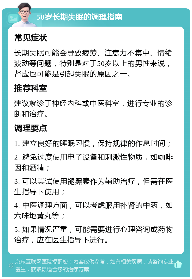 50岁长期失眠的调理指南 常见症状 长期失眠可能会导致疲劳、注意力不集中、情绪波动等问题，特别是对于50岁以上的男性来说，肾虚也可能是引起失眠的原因之一。 推荐科室 建议就诊于神经内科或中医科室，进行专业的诊断和治疗。 调理要点 1. 建立良好的睡眠习惯，保持规律的作息时间； 2. 避免过度使用电子设备和刺激性物质，如咖啡因和酒精； 3. 可以尝试使用褪黑素作为辅助治疗，但需在医生指导下使用； 4. 中医调理方面，可以考虑服用补肾的中药，如六味地黄丸等； 5. 如果情况严重，可能需要进行心理咨询或药物治疗，应在医生指导下进行。