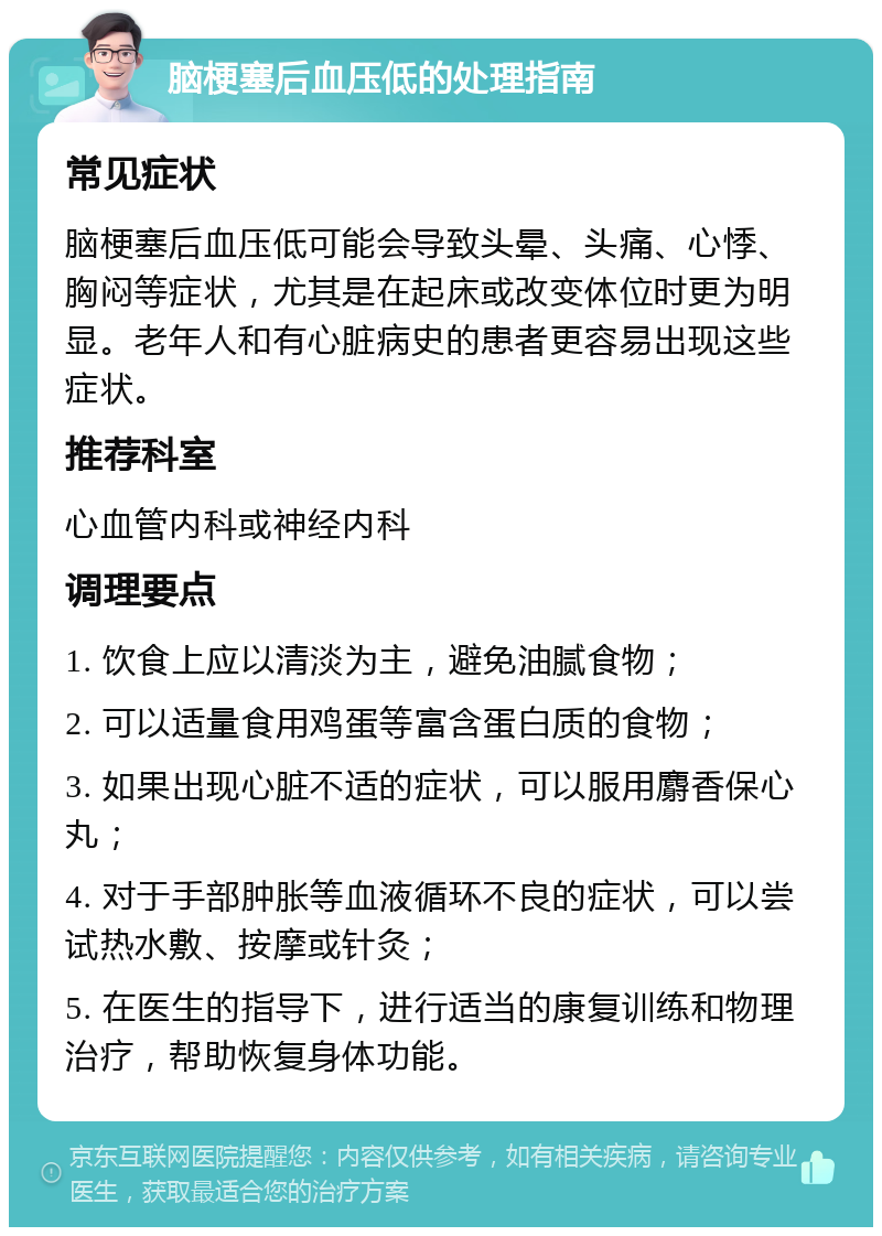 脑梗塞后血压低的处理指南 常见症状 脑梗塞后血压低可能会导致头晕、头痛、心悸、胸闷等症状，尤其是在起床或改变体位时更为明显。老年人和有心脏病史的患者更容易出现这些症状。 推荐科室 心血管内科或神经内科 调理要点 1. 饮食上应以清淡为主，避免油腻食物； 2. 可以适量食用鸡蛋等富含蛋白质的食物； 3. 如果出现心脏不适的症状，可以服用麝香保心丸； 4. 对于手部肿胀等血液循环不良的症状，可以尝试热水敷、按摩或针灸； 5. 在医生的指导下，进行适当的康复训练和物理治疗，帮助恢复身体功能。