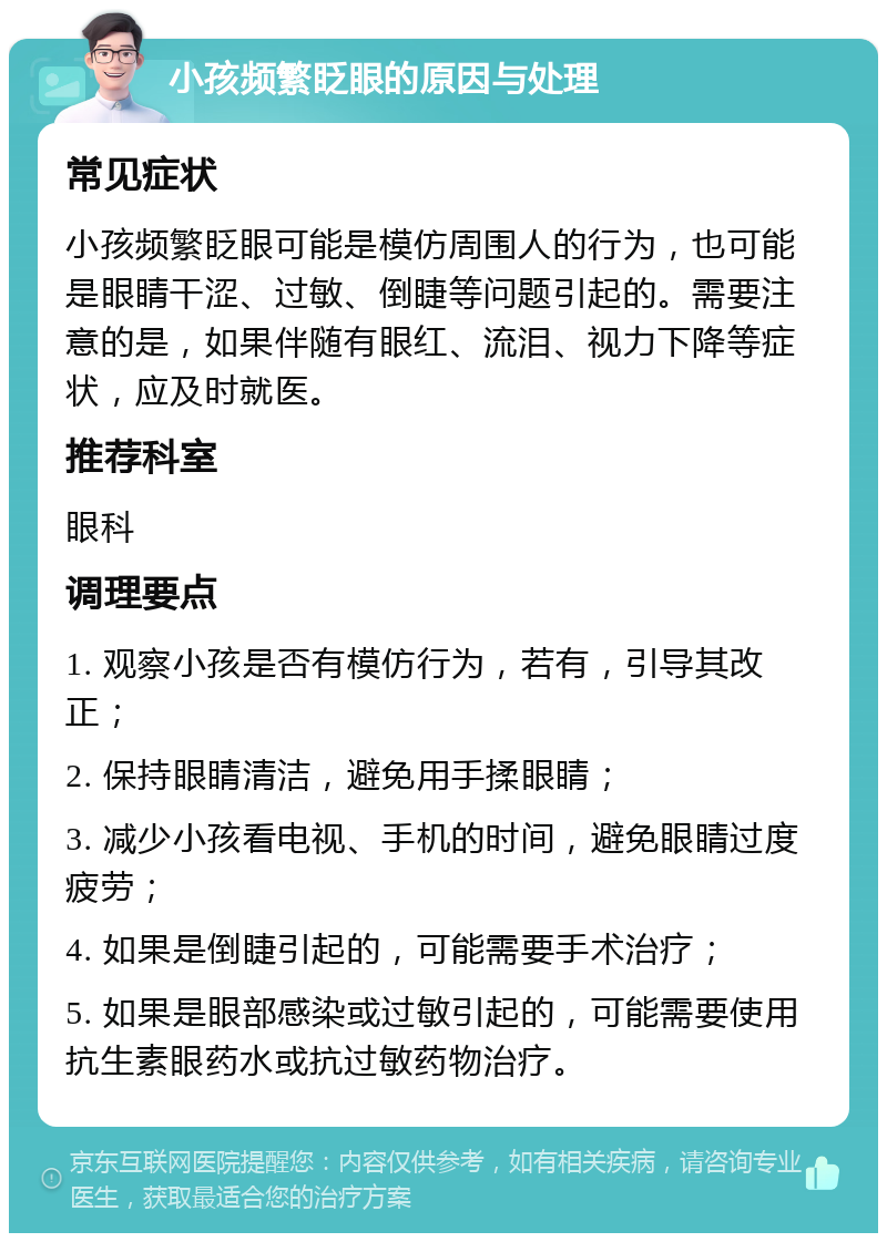 小孩频繁眨眼的原因与处理 常见症状 小孩频繁眨眼可能是模仿周围人的行为，也可能是眼睛干涩、过敏、倒睫等问题引起的。需要注意的是，如果伴随有眼红、流泪、视力下降等症状，应及时就医。 推荐科室 眼科 调理要点 1. 观察小孩是否有模仿行为，若有，引导其改正； 2. 保持眼睛清洁，避免用手揉眼睛； 3. 减少小孩看电视、手机的时间，避免眼睛过度疲劳； 4. 如果是倒睫引起的，可能需要手术治疗； 5. 如果是眼部感染或过敏引起的，可能需要使用抗生素眼药水或抗过敏药物治疗。