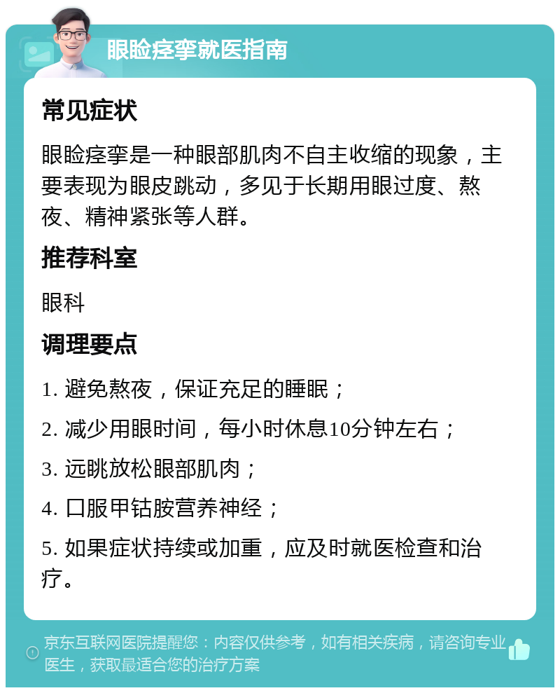 眼睑痉挛就医指南 常见症状 眼睑痉挛是一种眼部肌肉不自主收缩的现象，主要表现为眼皮跳动，多见于长期用眼过度、熬夜、精神紧张等人群。 推荐科室 眼科 调理要点 1. 避免熬夜，保证充足的睡眠； 2. 减少用眼时间，每小时休息10分钟左右； 3. 远眺放松眼部肌肉； 4. 口服甲钴胺营养神经； 5. 如果症状持续或加重，应及时就医检查和治疗。