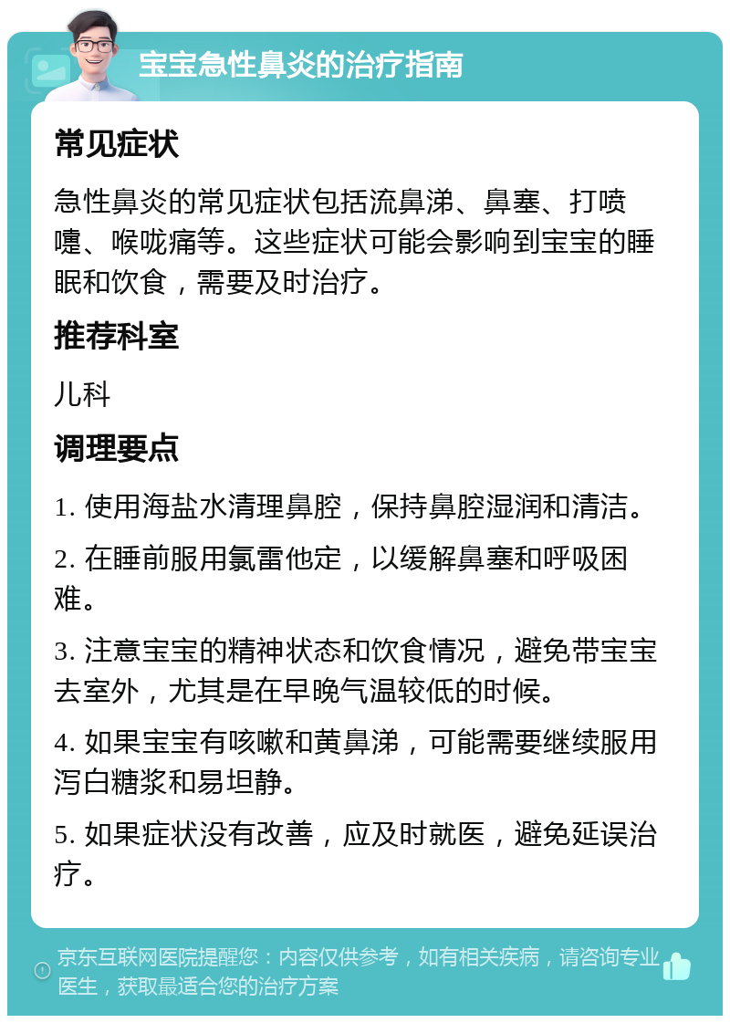 宝宝急性鼻炎的治疗指南 常见症状 急性鼻炎的常见症状包括流鼻涕、鼻塞、打喷嚏、喉咙痛等。这些症状可能会影响到宝宝的睡眠和饮食，需要及时治疗。 推荐科室 儿科 调理要点 1. 使用海盐水清理鼻腔，保持鼻腔湿润和清洁。 2. 在睡前服用氯雷他定，以缓解鼻塞和呼吸困难。 3. 注意宝宝的精神状态和饮食情况，避免带宝宝去室外，尤其是在早晚气温较低的时候。 4. 如果宝宝有咳嗽和黄鼻涕，可能需要继续服用泻白糖浆和易坦静。 5. 如果症状没有改善，应及时就医，避免延误治疗。