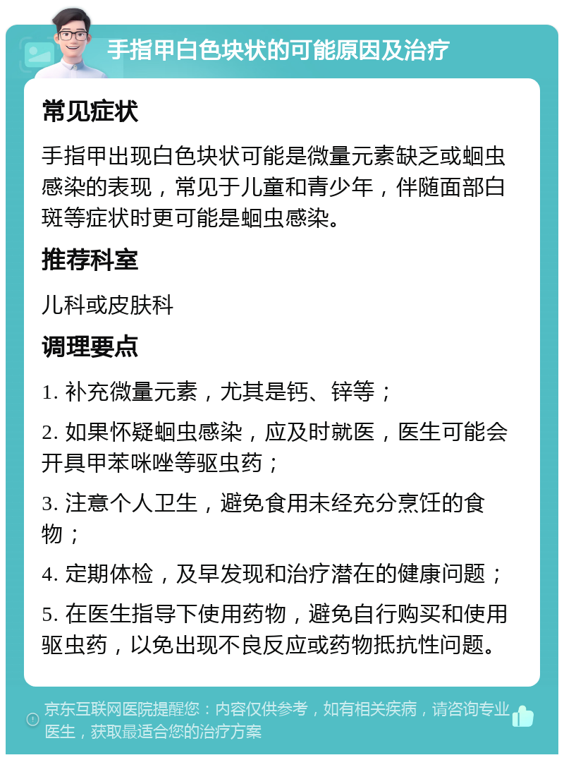 手指甲白色块状的可能原因及治疗 常见症状 手指甲出现白色块状可能是微量元素缺乏或蛔虫感染的表现，常见于儿童和青少年，伴随面部白斑等症状时更可能是蛔虫感染。 推荐科室 儿科或皮肤科 调理要点 1. 补充微量元素，尤其是钙、锌等； 2. 如果怀疑蛔虫感染，应及时就医，医生可能会开具甲苯咪唑等驱虫药； 3. 注意个人卫生，避免食用未经充分烹饪的食物； 4. 定期体检，及早发现和治疗潜在的健康问题； 5. 在医生指导下使用药物，避免自行购买和使用驱虫药，以免出现不良反应或药物抵抗性问题。