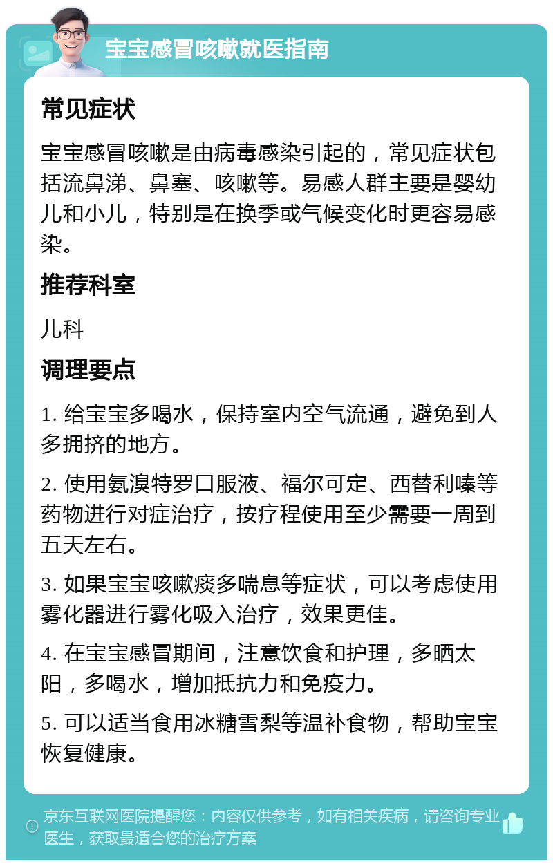 宝宝感冒咳嗽就医指南 常见症状 宝宝感冒咳嗽是由病毒感染引起的，常见症状包括流鼻涕、鼻塞、咳嗽等。易感人群主要是婴幼儿和小儿，特别是在换季或气候变化时更容易感染。 推荐科室 儿科 调理要点 1. 给宝宝多喝水，保持室内空气流通，避免到人多拥挤的地方。 2. 使用氨溴特罗口服液、福尔可定、西替利嗪等药物进行对症治疗，按疗程使用至少需要一周到五天左右。 3. 如果宝宝咳嗽痰多喘息等症状，可以考虑使用雾化器进行雾化吸入治疗，效果更佳。 4. 在宝宝感冒期间，注意饮食和护理，多晒太阳，多喝水，增加抵抗力和免疫力。 5. 可以适当食用冰糖雪梨等温补食物，帮助宝宝恢复健康。