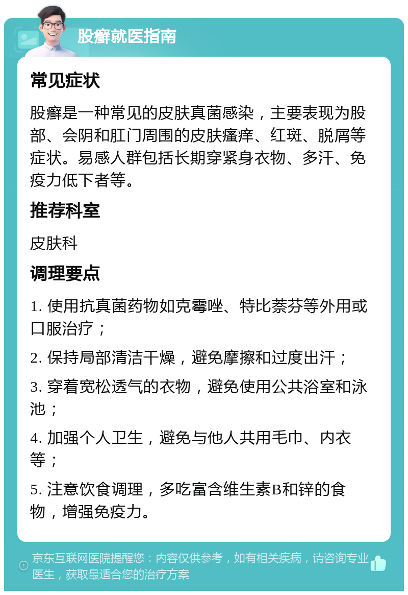 股癣就医指南 常见症状 股癣是一种常见的皮肤真菌感染，主要表现为股部、会阴和肛门周围的皮肤瘙痒、红斑、脱屑等症状。易感人群包括长期穿紧身衣物、多汗、免疫力低下者等。 推荐科室 皮肤科 调理要点 1. 使用抗真菌药物如克霉唑、特比萘芬等外用或口服治疗； 2. 保持局部清洁干燥，避免摩擦和过度出汗； 3. 穿着宽松透气的衣物，避免使用公共浴室和泳池； 4. 加强个人卫生，避免与他人共用毛巾、内衣等； 5. 注意饮食调理，多吃富含维生素B和锌的食物，增强免疫力。