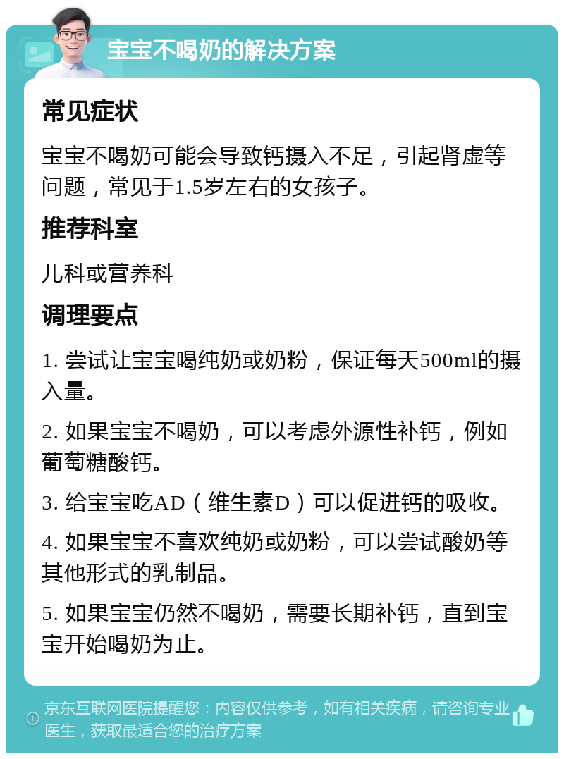 宝宝不喝奶的解决方案 常见症状 宝宝不喝奶可能会导致钙摄入不足，引起肾虚等问题，常见于1.5岁左右的女孩子。 推荐科室 儿科或营养科 调理要点 1. 尝试让宝宝喝纯奶或奶粉，保证每天500ml的摄入量。 2. 如果宝宝不喝奶，可以考虑外源性补钙，例如葡萄糖酸钙。 3. 给宝宝吃AD（维生素D）可以促进钙的吸收。 4. 如果宝宝不喜欢纯奶或奶粉，可以尝试酸奶等其他形式的乳制品。 5. 如果宝宝仍然不喝奶，需要长期补钙，直到宝宝开始喝奶为止。