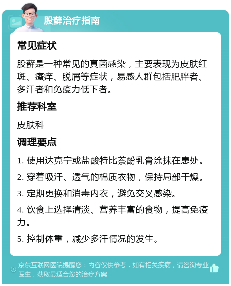 股藓治疗指南 常见症状 股藓是一种常见的真菌感染，主要表现为皮肤红斑、瘙痒、脱屑等症状，易感人群包括肥胖者、多汗者和免疫力低下者。 推荐科室 皮肤科 调理要点 1. 使用达克宁或盐酸特比萘酚乳膏涂抹在患处。 2. 穿着吸汗、透气的棉质衣物，保持局部干燥。 3. 定期更换和消毒内衣，避免交叉感染。 4. 饮食上选择清淡、营养丰富的食物，提高免疫力。 5. 控制体重，减少多汗情况的发生。