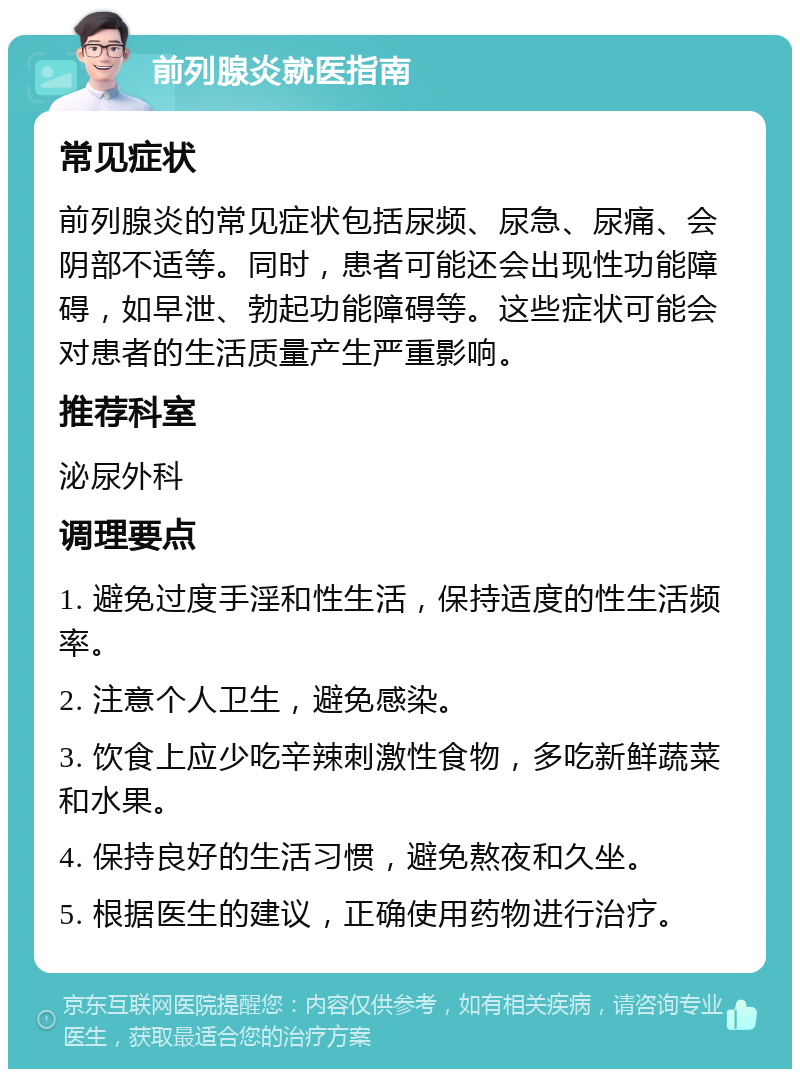 前列腺炎就医指南 常见症状 前列腺炎的常见症状包括尿频、尿急、尿痛、会阴部不适等。同时，患者可能还会出现性功能障碍，如早泄、勃起功能障碍等。这些症状可能会对患者的生活质量产生严重影响。 推荐科室 泌尿外科 调理要点 1. 避免过度手淫和性生活，保持适度的性生活频率。 2. 注意个人卫生，避免感染。 3. 饮食上应少吃辛辣刺激性食物，多吃新鲜蔬菜和水果。 4. 保持良好的生活习惯，避免熬夜和久坐。 5. 根据医生的建议，正确使用药物进行治疗。