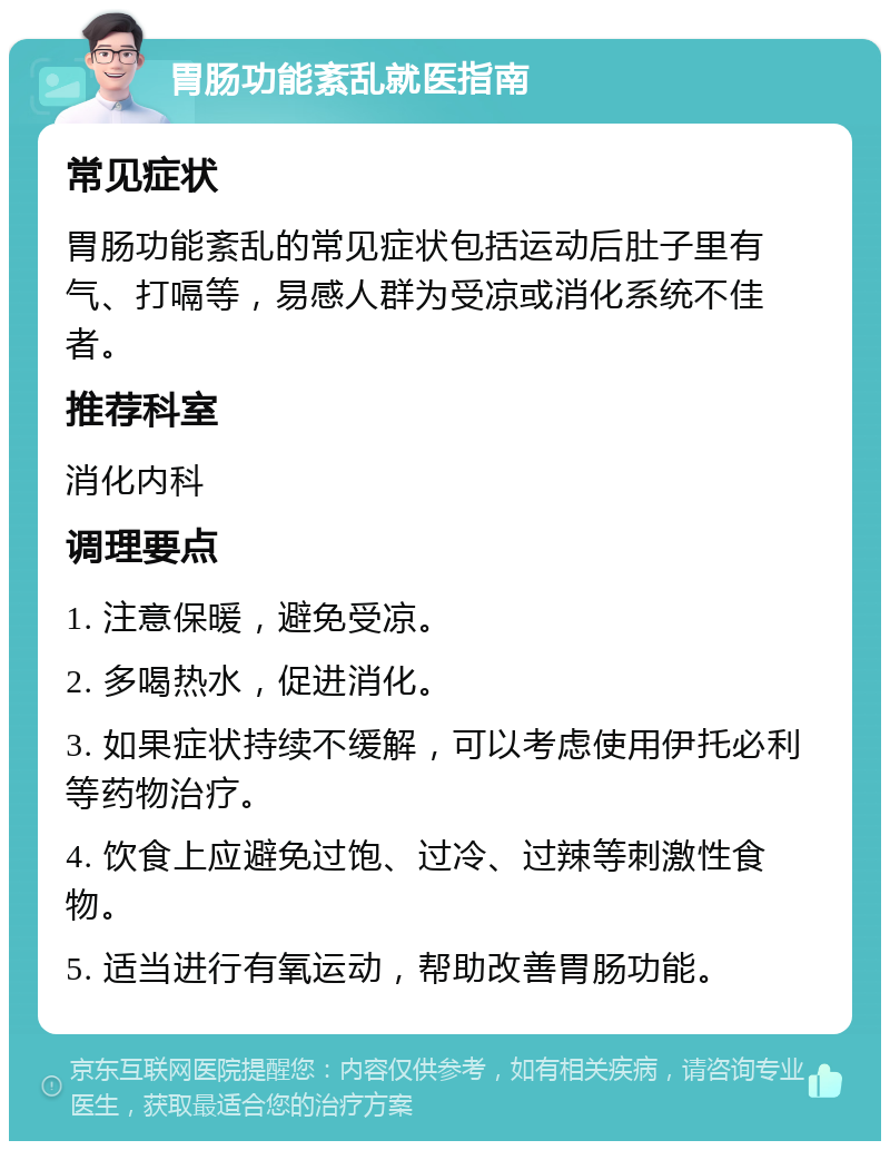 胃肠功能紊乱就医指南 常见症状 胃肠功能紊乱的常见症状包括运动后肚子里有气、打嗝等，易感人群为受凉或消化系统不佳者。 推荐科室 消化内科 调理要点 1. 注意保暖，避免受凉。 2. 多喝热水，促进消化。 3. 如果症状持续不缓解，可以考虑使用伊托必利等药物治疗。 4. 饮食上应避免过饱、过冷、过辣等刺激性食物。 5. 适当进行有氧运动，帮助改善胃肠功能。